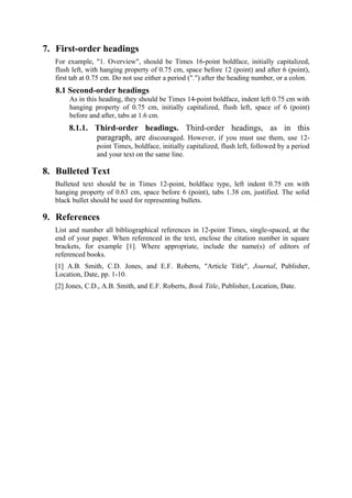 7. First-order headings
   For example, "1. Overview", should be Times 16-point boldface, initially capitalized,
   flush left, with hanging property of 0.75 cm, space before 12 (point) and after 6 (point),
   first tab at 0.75 cm. Do not use either a period (".") after the heading number, or a colon.
   8.1 Second-order headings
        As in this heading, they should be Times 14-point boldface, indent left 0.75 cm with
        hanging property of 0.75 cm, initially capitalized, flush left, space of 6 (point)
        before and after, tabs at 1.6 cm.
        8.1.1. Third-order headings. Third-order headings, as in this
               paragraph, are discouraged. However, if you must use them, use 12-
                  point Times, boldface, initially capitalized, flush left, followed by a period
                  and your text on the same line.

8. Bulleted Text
   Bulleted text should be in Times 12-point, boldface type, left indent 0.75 cm with
   hanging property of 0.63 cm, space before 6 (point), tabs 1.38 cm, justified. The solid
   black bullet should be used for representing bullets.

9. References
   List and number all bibliographical references in 12-point Times, single-spaced, at the
   end of your paper. When referenced in the text, enclose the citation number in square
   brackets, for example [1]. Where appropriate, include the name(s) of editors of
   referenced books.
   [1] A.B. Smith, C.D. Jones, and E.F. Roberts, "Article Title", Journal, Publisher,
   Location, Date, pp. 1-10.
   [2] Jones, C.D., A.B. Smith, and E.F. Roberts, Book Title, Publisher, Location, Date.
 