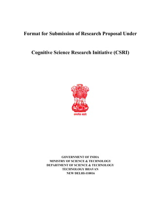 Format for Submission of Research Proposal Under
Cognitive Science Research Initiative (CSRI)
GOVERNMENT OF INDIA
MINISTRY OF SCIENCE & TECHNOLOGY
DEPARTMENT OF SCIENCE & TECHNOLOGY
TECHNOLOGY BHAVAN
NEW DELHI-110016
 