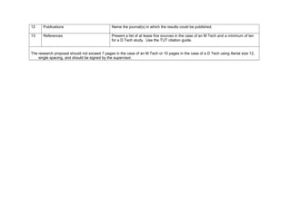 12 Publications Name the journal(s) in which the results could be published.
13 References Present a list of at lease five sources in the case of an M Tech and a minimum of ten
for a D Tech study. Use the TUT citation guide.
The research proposal should not exceed 7 pages in the case of an M Tech or 10 pages in the case of a D Tech using Aerial size 12,
single spacing, and should be signed by the supervisor.
 