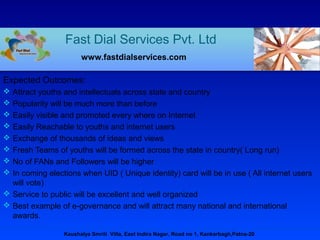 Expected Outcomes:
 Attract youths and intellectuals across state and country
 Popularity will be much more than before
 Easily visible and promoted every where on Internet
 Easily Reachable to youths and internet users
 Exchange of thousands of ideas and views
 Fresh Teams of youths will be formed across the state in country( Long run)
 No of FANs and Followers will be higher
 In coming elections when UID ( Unique identity) card will be in use ( All internet users
will vote)
 Service to public will be excellent and well organized
 Best example of e-governance and will attract many national and international
awards.
Fast Dial Services Pvt. Ltd
www.fastdialservices.com
Kaushalya Smriti Villa, East Indira Nagar, Road no 1, Kankarbagh,Patna-20
 