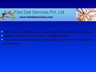 Will create your initiative as an example setter for all ministers and leaders
Regular invitation to you from grass root organizations.
Your presence at local function will be credited to you in terms of popularity.
and many more….
Fast Dial Services Pvt. Ltd
www.fastdialservices.com
 
