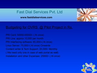Budgeting for OVRS @ Pilot Project in Rs.
PRI Card: 50000-65000/- ( At once)
PRI Line: approx 10,000 per month
PRI Interfacing software: 85,000/-( At once)
Linux Server: 75,000/-( At once) Onwards
Content writer & Tech Support: 25,000/- Monthly
( We need only one in case of web portal as well)
Installation and other Expanses: 25000/- ( At once)
Fast Dial Services Pvt. Ltd
www.fastdialservices.com
 