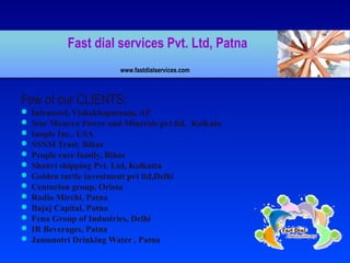 Fast dial services Pvt. Ltd, Patna
www.fastdialservices.com
Few of our CLIENTS:
 Infrasteel, Vishakhapatnam, AP
 Star Mourya Power and Minerals pvt.ltd, Kolkata
 Inople Inc., USA
 SSNM Trust, Bihar
 People care family, Bihar
 Shanvi shipping Pvt. Ltd, Kolkatta
 Golden turtle investment pvt ltd,Delhi
 Centurion group, Orissa
 Radio Mirchi, Patna
 Bajaj Capital, Patna
 Fena Group of Industries, Delhi
 IR Beverages, Patna
 Jamonotri Drinking Water , Patna
 