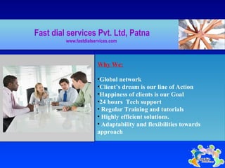 MIS management for HR ,Hospitals, health centers,
schools
Fast dial services Pvt. Ltd, Patna
www.fastdialservices.com
Why We:
•Global network
•Client’s dream is our line of Action
•Happiness of clients is our Goal
•24 hours Tech support
• Regular Training and tutorials
• Highly efficient solutions.
• Adaptability and flexibilities towards
approach
 