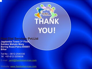 Fast Dial Services Pvt.Ltd
Jagdamba Tower,3rd
Floor,
Sahdeo Mahato Marg
Boring Road,Patna-800001
Bihar
Tel No – 0612-2540330
M: +91-612-3209838
E-mail : amit@fastdialservices.com
Website: www.fastdialservices.com
 