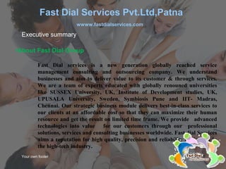 Your own footer Y
•About Fast Dial Group
Fast Dial services is a new generation globally reached service
management consulting and outsourcing company. We understand
businesses and aim to deliver value to its customer & through services.
We are a team of experts educated with globally renouned universities
like SUSSEX University, UK, Institute of Development studies, UK,
UPUSALA University, Sweden, Symbiosis Pune and IIT- Madras,
Chennai. Our strategic business module delivers best-in-class services to
our clients at an affordable cost so that they can maximize their human
resource and get the result on limited time frame. We provide advanced
technologies into value for our customers through our professional
solutions, services and consulting businesses worldwide. Fast dial Services
aims a reputation for high quality, precision and reliability equipment in
the high-tech industry.
Executive summary
Fast Dial Services Pvt.Ltd,Patna
wwww.fastdialservices.com
 