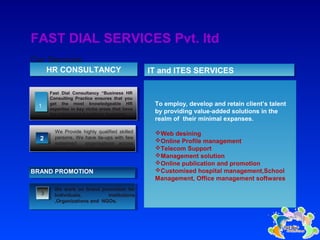 Our Services
FAST DIAL SERVICES Pvt. ltd
Fast Dial Consultancy “Business HR
Consulting Practice ensures that you
get the most knowledgeable HR
expertise in key niche areas that have
the potential to transform business.
HR CONSULTANCYHR CONSULTANCY
We Provide highly qualified skilled
persons. We have tie-ups with few
esteemed organisations across
India.
3
We work on brand promotion for
Individuals, institutions
,Organizations and NGOs.
BRAND PROMOTION
To employ, develop and retain client’s talent
by providing value-added solutions in the
realm of their minimal expanses.
Web desining
Online Profile management
Telecom Support
Management solution
Online publication and promotion
Customised hospital management,School
Management, Office management softwares
22
1
IT and ITES SERVICESIT and ITES SERVICES
 