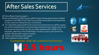  Free software training support
 We are dedicated to offering your staff the best training opportunities available
anywhere in the SRRK IT Ltd.That's why we offer three types of training (online,
on-site, and at our facility) for your convenience!
 Our dedicated support staff is here to serve you! Every time you call for support,
you will be routed directly to the person best suited to fit your needs. And, we do
not outsource! Every time you call, you will be speaking with a SRRK IT Ltd
employee, right here in the United States.Too busy to pick up the phone? No
problem.We also offer support via email.
 Domain and Hosting server support
 Yearly software version update
Complain will be solved between
2.5 hours
 