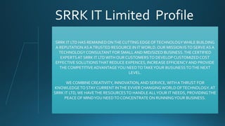 SRRK IT Limited Profile
SRRK IT LTD HAS REMAINEDONTHE CUTTING EDGE OFTECHNOLOGYWHILE BUILDING
A REPUTATION AS ATRUSTED RESOURCE IN ITWORLD. OUR MISSION ISTO SERVEAS A
TECHNOLOGYCONSULTANT FOR SMALLAND MID/SIZED BUSINESS.THE CERTIFIED
EXPERTSAT SRRK IT LTD WITH OUR CUSTOMERSTO DEVELOP CUSTOMIZEDCOST
EFFECTIVE SOLUTIONSTHAT REDUCE EXPENCES, INCREASE EFFICIENCY AND PROVIDE
THE COMPETITIVEADVANTAGEYOU NEEDTOTAKEYOUR BUSUNESSTOTHE NEXT
LEVEL.
WE COMBINECREATIVITY, INNOVATION,AND SERVICE,WITH ATHRUST FOR
KNOWLEDGETO STAY CURRENT INTHE EVVERCHANGINGWORLD OFTECHNOLOGY. AT
SRRK IT LTD,WE HAVETHE RESOURCESTO HANDLE ALLYOUR IT NEEDS, PROVIDINGTHE
PEACE OF MINDYOU NEEDTO CONCENTRATEON RUNNINGYOUR BUSINESS.
 