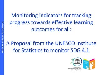 UNESCOInstituteforStatistics
Monitoring indicators for tracking
progress towards effective learning
outcomes for all:
A Proposal from the UNESCO Institute
for Statistics to monitor SDG 4.1
 