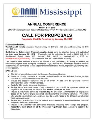 1
ANNUAL CONFERENCE
May 14 & 15, 2015
UMMC Conference Center, Jackson Medical Mall, 350 W. Woodrow Wilson Drive, Jackson, MS
CALL FOR PROPOSALS
Proposals Must Be Received by January 30, 2015
Presentation Formats:
Workshops 60 minute sessions: Thursday, May 14, 8:00 am - 4:30 pm; and Friday, May 15, 8:00
am - 4:00 pm.
Guidelines for Submission: Proposals must be typed using the attached format and submitted
no later than January 30, 2015. Proposals may be submitted by mail to NAMI MS, 2618
Southerland Street, Suite 100, Jackson, MS 39216 or electronically in PDF to:
namiconference@namims.org. We prefer to receive the proposals electronically.
The proposal form includes a section to indicate if the presenter(s) is willing to present the
educational program twice during the conference. If you indicate yes, you may be asked in advance
and/or during the conference should a speaker cancel at the last minute, to present your offering for a
second session.
NAMI MS will:
 Maintain all submitted proposals for file and/or future consideration.
 Notify the primary contact of acceptance or denial decisions, and will send final registration
brochure to confirm scheduled date and time.
 Include the accepted workshop title of 10 words or less and the speakers’ supplied
title/credentials up to 10 letters or less.
 Apply for CEs credits for several disciplines.
 Provide to the attendees copies of any presentation handouts IF the presenter submits the
original to the State Office via email or mail no later than April 15, 2015.
 Provide a podium and screen as requested by the presenter. A microphone will be provided
based on the number of pre-registered attendees for the presenter’s workshop. Presenters
who wish to provide their own equipment may do so with notice to the Office of any electrical
hook-up requirements.
 Provide a moderator to introduce the speaker and a monitor(s) to assist the speaker, distribute
materials, and collect evaluations.
 Provide each presenter with conference materials, including name badge and program.
Presenters must check in at the Presenter registration table on-site to receive the
materials.
 