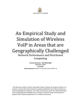 UNIVERSITY OF NAIROBI




 An Empirical Study and 
  Simulation of Wireless 
  VoIP in Areas that are 
Geographically Challenged
         Network Performance and Distributed 
                     Computing 
                                                
                             Kenneth Odhiambo ‐ P58/70655/2008
                                      Supervisor: Theuri 
                                         3/21/2010 
                    Study Programme: Masters in Computer Science (MSc. CS) 




 This Document outlines my MSc. Dissertation Project Proposal, the purpose of which is to 
propose a solution that will incorporate a people excluded from the cellular network as a 
result of geographical challenges. The study will attempt to report the viability of Wireless 
VoIP in geographically challenged areas, through an empirical study and simulation to 
address areas related to performance in a wireless environment. 
 