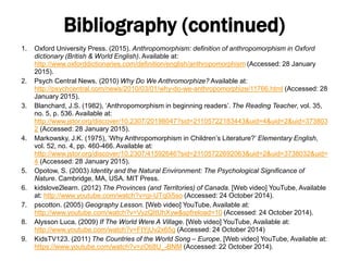 Bibliography (continued)
1. Oxford University Press. (2015). Anthropomorphism: definition of anthropomorphism in Oxford
dictionary (British & World English). Available at:
http://www.oxforddictionaries.com/definition/english/anthropomorphism (Accessed: 28 January
2015).
2. Psych Central News. (2010) Why Do We Anthromorphize? Available at:
http://psychcentral.com/news/2010/03/01/why-do-we-anthropomorphize/11766.html (Accessed: 28
January 2015).
3. Blanchard, J.S. (1982), ‘Anthropomorphism in beginning readers’. The Reading Teacher, vol. 35,
no. 5, p. 536. Available at:
http://www.jstor.org/discover/10.2307/20198047?sid=21105722183443&uid=4&uid=2&uid=373803
2 (Accessed: 28 January 2015).
4. Markowsky, J.K. (1975), ‘Why Anthropomorphism in Children’s Literature?’ Elementary English,
vol. 52, no. 4, pp. 460-466. Available at:
http://www.jstor.org/discover/10.2307/41592646?sid=21105722692063&uid=2&uid=3738032&uid=
4 (Accessed: 28 January 2015).
5. Opotow, S. (2003) Identity and the Natural Environment: The Psychological Significance of
Nature. Cambridge, MA, USA. MIT Press.
6. kidslove2learn. (2012) The Provinces (and Territories) of Canada. [Web video] YouTube, Available
at: http://www.youtube.com/watch?v=gi-UTq0i5so (Accessed: 24 October 2014).
7. pscotton. (2005) Geography Lesson. [Web video] YouTube, Available at:
http://www.youtube.com/watch?v=VyzQItUhXyw&spfreload=10 (Accessed: 24 October 2014).
8. Alysson Luca. (2009) If The World Were A Village. [Web video] YouTube, Available at:
http://www.youtube.com/watch?v=FtYjUv2x65g (Accessed: 24 October 2014)
9. KidsTV123. (2011) The Countries of the World Song – Europe. [Web video] YouTube, Available at:
https://www.youtube.com/watch?v=zOti8U_-BNM (Accessed: 22 October 2014).
 