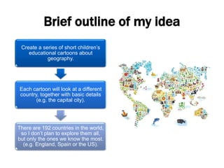 Brief outline of my idea
Create a series of short children’s
educational cartoons about
geography.
Each cartoon will look at a different
country, together with basic details
(e.g. the capital city).
There are 192 countries in the world,
so I don’t plan to explore them all,
but only the ones we know the most.
(e.g. England, Spain or the US).
 