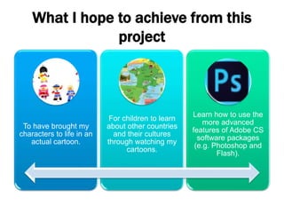 What I hope to achieve from this
project
To have brought my
characters to life in an
actual cartoon.
For children to learn
about other countries
and their cultures
through watching my
cartoons.
Learn how to use the
more advanced
features of Adobe CS
software packages
(e.g. Photoshop and
Flash).
 