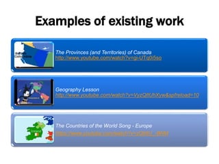 Examples of existing work
The Provinces (and Territories) of Canada
http://www.youtube.com/watch?v=gi-UTq0i5so
Geography Lesson
http://www.youtube.com/watch?v=VyzQItUhXyw&spfreload=10
The Countries of the World Song - Europe
https://www.youtube.com/watch?v=zOti8U_-BNM
 