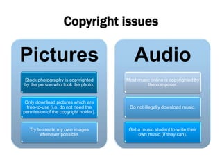 Copyright issues
Pictures
Stock photography is copyrighted
by the person who took the photo.
Only download pictures which are
free-to-use (i.e. do not need the
permission of the copyright holder).
Try to create my own images
whenever possible.
Audio
Most music online is copyrighted by
the composer.
Do not illegally download music.
Get a music student to write their
own music (if they can).
 