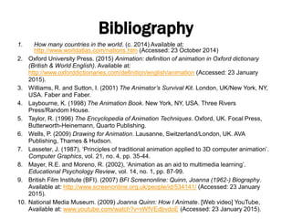 Bibliography
1. How many countries in the world. (c. 2014) Available at:
http://www.worldatlas.com/nations.htm (Accessed: 23 October 2014)
2. Oxford University Press. (2015) Animation: definition of animation in Oxford dictionary
(British & World English). Available at:
http://www.oxforddictionaries.com/definition/english/animation (Accessed: 23 January
2015).
3. Williams, R. and Sutton, I. (2001) The Animator’s Survival Kit. London, UK/New York, NY,
USA. Faber and Faber.
4. Laybourne, K. (1998) The Animation Book. New York, NY, USA. Three Rivers
Press/Random House.
5. Taylor, R. (1996) The Encyclopedia of Animation Techniques. Oxford, UK. Focal Press,
Butterworth-Heinemann, Quarto Publishing.
6. Wells, P. (2009) Drawing for Animation. Lausanne, Switzerland/London, UK. AVA
Publishing, Thames & Hudson.
7. Lasseter, J. (1987), ‘Principles of traditional animation applied to 3D computer animation’.
Computer Graphics, vol. 21, no. 4, pp. 35-44.
8. Mayer, R.E. and Moreno, R. (2002), ‘Animation as an aid to multimedia learning’.
Educational Psychology Review, vol. 14, no. 1, pp. 87-99.
9. British Film Institute (BFI). (2007) BFI Screenonline: Quinn, Joanna (1962-) Biography.
Available at: http://www.screenonline.org.uk/people/id/534141/ (Accessed: 23 January
2015).
10. National Media Museum. (2009) Joanna Quinn: How I Animate. [Web video] YouTube,
Available at: www.youtube.com/watch?v=rWfVEdbvdoE (Accessed: 23 January 2015).
 