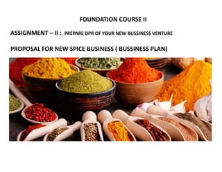 FOUNDATION COURSE II
ASSIGNMENT – II : PREPARE DPR OF YOUR NEW BUSSINESS VENTURE
PROPOSAL FOR NEW SPICE BUSINESS ( BUSSINESS PLAN)
 