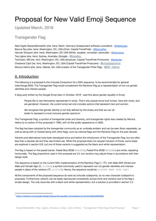  
Proposal for New Valid Emoji Sequence 
Updated March, 2018 
Transgender Flag 
Alda Vigdís Skarphéðinsdóttir (​she, hers​), Berlin, Germany (Independent software consultant) - ​@AldaVigdis 
Bianca Rey (​she, hers​), Washington, DC, USA (Chair, Capital TransPride) - ​@BiancaRey 
Hannah Simpson (she, hers), Washington, DC USA (Writer, speaker, comedian, advocate) - ​@Hannsimp 
Tea Uglow (​she, hers​), Sydney, Australia, (Google) - ​@​teaelleu  
Ted Eytan, MD (​he, him​), Washington, DC, USA (physician, Capital TransPride Producers) - ​@tedeytan 
Chadwick Cipiti (​he, him​), Washington, DC, USA (Capital TransPride Producers) - ​@​chaddashwick  
Monica Helms (​she, hers​), Atlanta, GA, USA (creator of the Transgender Pride Flag) - ​@​MF_Helms 
0. Introduction 
The following is a proposal to the Unicode Consortium for a SWJ sequence, to be recommended for general 
interchange (RGI). The Transgender Flag would complement the Rainbow Flag as a representation of non-cis gender 
identities and intersex people. 
A blog post written by the Google Emoji team in October, 2016 , said this about gender equality in Emoji: 1
People like to see themselves represented in emoji. That’s why people emoji look human, have skin tones, and 
are gendered. However, the current emoji set only includes options that represent men and women. 
We recognize that gender identity is not fully defined by this binary and that we can do  
better to represent a more inclusive gender spectrum. 
The Transgender Flag, a symbol of transgender pride and diversity, and transgender rights was created by Monica 
Helms (a co-author of this proposal) in 1999, with its first public appearance in 2000. 
The flag has been adopted by the transgender community as an umbrella emblem and can be seen flown separately, as 
well as along with or hoisted along with other flags, such as national flags and the Rainbow Flag for the past decade. 
Variants and alternatives have been developed since and before the introduction of the Transgender Flag, but are often 
less than a decade old and they see limited use. While this proposal does not request inclusion of those, some ideas 
are explored in section 6.B, but one of those variants is suggested as the black-and-white representation. 
The flag is based on five pastel bands. Pastel Blue (RGB ​#5BCEFA​), Pastel Pink (RGB ​#F5A9B8​) and white, repeating 
horizontally. The flag proportions used in this proposal are 3:2, but vendors may adjust those in accordance with their 
design style. 
The sequence is based on the current SWJ implementation of the Rainbow Flag ( ), with Male With Stroke and 
Male and Female Sign ​(⚧, ​U+26A7​), a symbol commonly used to represent non-cis gender identities and intersex 
people in place of the rainbow ( , ​U+1F308​). Hence, the sequence would be ​U+1F3F3 FE0F 200D 26A7​. 
All the components of the proposed sequence do exist as Unicode codepoints, so no new character codepoint is 
proposed. Furthermore, artwork can be easily reproduced consistently across fonts and vendors due to the flag's 
simple design. The only issue lies with a black-and-white representation, but a solution is provided in section 2.2. 
1
​https://medium.com/google-design/taking-the-equality-conversation-to-emoji-e6dce28e006d 
 
Skarphéðinsdóttir, Rey, Uglow, Simpson, Eytan, Cipiti, Helms – Transgender Pride Flag Emoji Proposal  Page 1 
 
 
