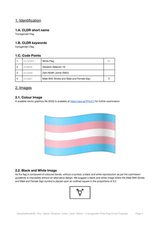  
1. Identification 
1.A. CLDR short name 
Transgender Flag 
1.B. CLDR keywords 
transgender | flag 
1.C. Code Points 
1  U+1F3F3 White Flag   
2  U+FE0F Variation Selector-16   
3  U+200D Zero Width Joiner (SWJ)   
4  U+26A7 Male With Stroke and Male and Female Sign  ⚧ 
2. Images 
2.1. Colour Image 
A scalable vector graphics file (SVG) is available at ​https://goo.gl/TPw317​ for further examination. 
 
2.2. Black and White Image 
As the flag is composed of coloured bands, without a symbol, a black and white reproduction as per the submission 
guidelines is impossible without an alternative design. We suggest a black-and-white image where the ​Male With Stroke 
and Male and Female Sign​ symbol is placed upon an outlined square in the proportions of 3:2. 
 
 
Skarphéðinsdóttir, Rey, Uglow, Simpson, Eytan, Cipiti, Helms – Transgender Pride Flag Emoji Proposal  Page 2 
 
 