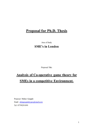 1
Proposal for Ph.D. Thesis
Area of Study
SME’s in London
Proposed Title:
Analysis of Co-operative game theory for
SMEs in a competitive Environment.
Proposer: Mahen Gangiah
Email: alvingangiah@googlemail.com
Tel: 07799291899
 