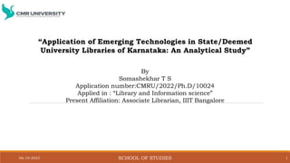 06-10-2023 SCHOOL OF STUDIES 1
“Application of Emerging Technologies in State/Deemed
University Libraries of Karnataka: An Analytical Study”
By
Somashekhar T S
Application number:CMRU/2022/Ph.D/10024
Applied in : “Library and Information science”
Present Affiliation: Associate Librarian, IIIT Bangalore
 