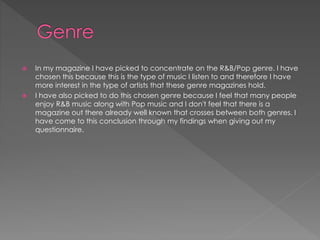  In my magazine I have picked to concentrate on the R&B/Pop genre. I have
chosen this because this is the type of music I listen to and therefore I have
more interest in the type of artists that these genre magazines hold.
 I have also picked to do this chosen genre because I feel that many people
enjoy R&B music along with Pop music and I don't feel that there is a
magazine out there already well known that crosses between both genres. I
have come to this conclusion through my findings when giving out my
questionnaire.
 