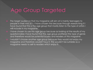  The target audience that my magazine will aim at is mainly teenagers to
people in their mid 20’s. I have chosen this because through researching it I
have found that this is the age group that mostly listen to the type of artists I
will include in my magazine.
 I have chosen to use this age group because as looking at the results of my
questionnaires I have found that this age group proffered this type of genre
and therefore would be potential buyers and readers of this magazine.
 I wouldn't choose another age group because they would not enjoy my
magazine and therefore wouldn't buy it. This wouldn't be suitable as a
magazine needs to sell to readers which enjoy it.
 
