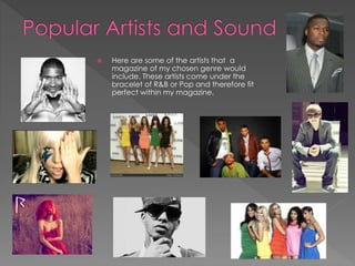  Here are some of the artists that a
magazine of my chosen genre would
include. These artists come under the
bracelet of R&B or Pop and therefore fit
perfect within my magazine.
 