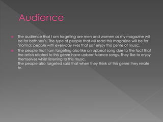  The audience that I am targeting are men and women as my magazine will
be for both sex’s. The type of people that will read this magazine will be for
‘normal; people with everyday lives that just enjoy this genre of music.
 The people that I am targeting also like an upbeat song due to the fact that
the artists related to this genre have upbeat/dance songs. They like to enjoy
themselves whilst listening to this music.
The people also targeted said that when they think of this genre they relate
to
 