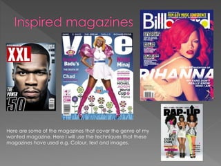 Here are some of the magazines that cover the genre of my
wanted magazine. Here I will use the techniques that these
magazines have used e.g. Colour, text and images.
 