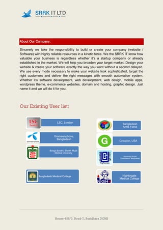 House-458/3, Road-7, Baridhara DOHS
About Our Company:
Sincerely we take the responsibility to build or create your company (website /
Software) with highly reliable resources in a kinetic force. We the SRRK IT know how
valuable your business is regardless whether it’s a startup company or already
established in the market. We will help you broaden your target market. Design your
website & create your software exactly the way you want without a second delayed.
We use every mode necessary to make your website look sophisticated, target the
right customers and deliver the right messages with smooth automation system.
Whether it’s software development, web development, web design, mobile apps,
wordpress theme, e-commerce websites, domain and hosting, graphic design. Just
name it and we will do it for you.
Our Existing User list:
Bangladesh Medical College Nightingale
Medical College
Bangladesh
Arms Force
Groupon, USA
University Grand
Commission, Bangladesh
LSC, London
Grameenphone,
Bangladesh
Banga Bondhu Sheikh Mujib
Medical University
 