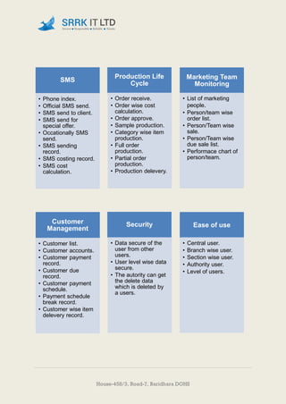 House-458/3, Road-7, Baridhara DOHS
SMS
• Phone index.
• Official SMS send.
• SMS send to client.
• SMS send for
special offer.
• Occationally SMS
send.
• SMS sending
record.
• SMS costing record.
• SMS cost
calculation.
Production Life
Cycle
• Order receive.
• Order wise cost
calculation.
• Order approve.
• Sample production.
• Category wise item
production.
• Full order
production.
• Partial order
production.
• Production delevery.
Marketing Team
Monitoring
• List of marketing
people.
• Person/team wise
order list.
• Person/Team wise
sale.
• Person/Team wise
due sale list.
• Performace chart of
person/team.
Customer
Management
• Customer list.
• Customer accounts.
• Customer payment
record.
• Customer due
record.
• Customer payment
schedule.
• Payment schedule
break record.
• Customer wise item
delevery record.
Security
• Data secure of the
user from other
users.
• User level wise data
secure.
• The autority can get
the delete data
which is deleted by
a users.
Ease of use
• Central user.
• Branch wise user.
• Section wise user.
• Authority user.
• Level of users.
 