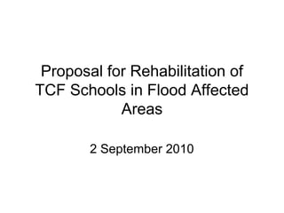 Proposal for Rehabilitation of
TCF Schools in Flood Affected
Areas
2 September 2010
 