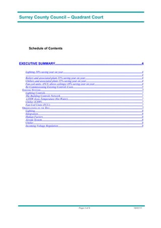 Surrey County Council – Quadrant Court




            Schedule of Contents



EXECUTIVE SUMMARY.................................................................................................4

      Lighting 10% saving year on year....................................................................................................................4
       ..........................................................................................................................................................................4
      Boilers and associated plant 15% saving year on year...................................................................................4
      Chillers and associated plant 15% saving year on year..................................................................................4
      Fan coil units: (FCU above ceilings) 10% saving year on year......................................................................4
      Re-Commissioning Existing Controls Costs.....................................................................................................5
   EXISTING SYSTEMS .............................................................................................................................................7
      Lighting Controls...............................................................................................................................................7
      The Building Controls Network........................................................................................................................7
       LTHW (Low Temperature Hot Water).............................................................................................................7
      Chiller (CHW)...................................................................................................................................................7
      Fan Coil Units (FCU).......................................................................................................................................7
   OBSERVATIONS ON THE DAY.................................................................................................................................7
      Lighting..............................................................................................................................................................8
      Integration.........................................................................................................................................................8
      Human Factors..................................................................................................................................................8
      Airside System...................................................................................................................................................8
      Chiller................................................................................................................................................................8
      Incoming Voltage Regulation............................................................................................................................8




                                                                                    Page 3 of 8                                                                    18/01/11
 