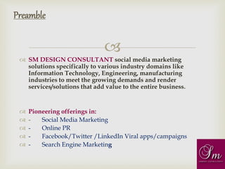 
 SM DESIGN CONSULTANT social media marketing
solutions specifically to various industry domains like
Information Technology, Engineering, manufacturing
industries to meet the growing demands and render
services/solutions that add value to the entire business.
 Pioneering offerings in:
 - Social Media Marketing
 - Online PR
 - Facebook/Twitter /LinkedIn Viral apps/campaigns
 - Search Engine Marketing
Preamble
 