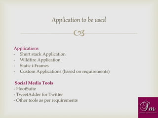 
Applications
- Short stack Application
- Wildfire Application
- Static i-Frames
- Custom Applications (based on requirements)
Social Media Tools
- HootSuite
- TweetAdder for Twitter
- Other tools as per requirements
Application to be used
 
