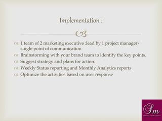 
 1 team of 2 marketing executive :lead by 1 project manager-
single point of communication
 Brainstorming with your brand team to identify the key points.
 Suggest strategy and plans for action.
 Weekly Status reporting and Monthly Analytics reports
 Optimize the activities based on user response
Implementation :
 