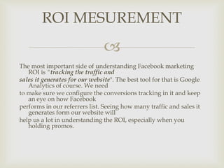 
The most important side of understanding Facebook marketing
ROI is "tracking the traffic and
sales it generates for our website". The best tool for that is Google
Analytics of course. We need
to make sure we configure the conversions tracking in it and keep
an eye on how Facebook
performs in our referrers list. Seeing how many traffic and sales it
generates form our website will
help us a lot in understanding the ROI, especially when you
holding promos.
ROI MESUREMENT
 