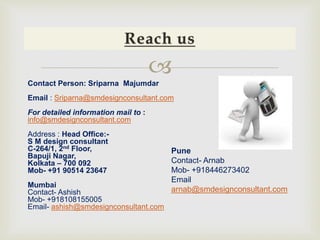 
Contact Person: Sriparna Majumdar
Email : Sriparna@smdesignconsultant.com
For detailed information mail to :
info@smdesignconsultant.com
Address : Head Office:-
S M design consultant
C-264/1, 2nd Floor,
Bapuji Nagar,
Kolkata – 700 092
Mob- +91 90514 23647
Mumbai
Contact- Ashish
Mob- +918108155005
Email- ashish@smdesignconsultant.com
Pune
Contact- Arnab
Mob- +918446273402
Email
arnab@smdesignconsultant.com
 