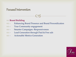 
 Brand Building
 - Enhancing Brand Presence and Brand Personification
 - True Community engagement
 - Smarter Campaigns -Responsiveness
 - Lead Generation through Paid & Free ads
 - Actionable Metrics Generation
FocusedIntervention
 