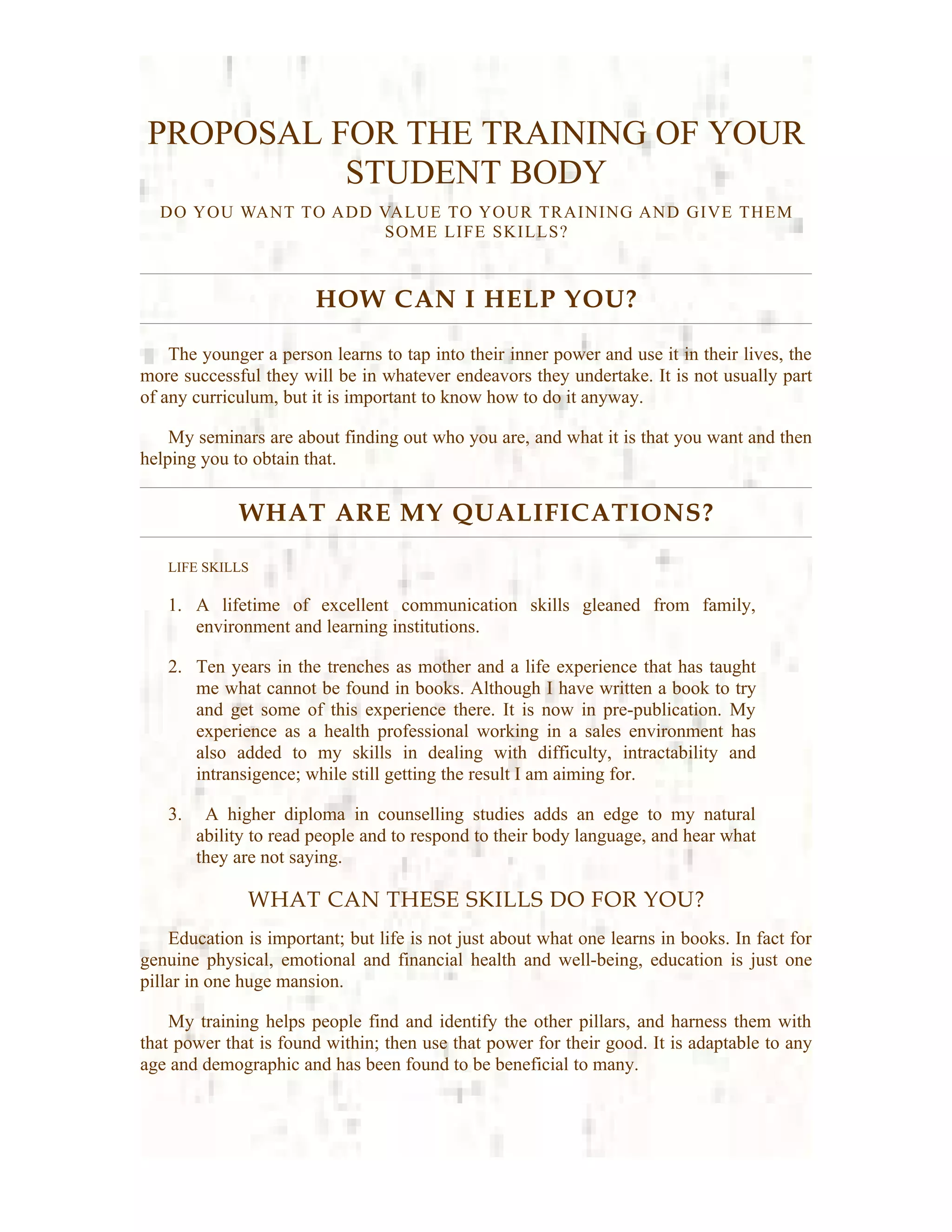 PROPOSAL FOR THE TRAINING OF YOUR
           STUDENT BODY
  DO YOU WANT TO ADD VALUE TO YOUR TRAINING AND GIVE THEM
                      SOME LIFE SKILLS?



                        HOW CAN I HELP YOU?

    The younger a person learns to tap into their inner power and use it in their lives, the
more successful they will be in whatever endeavors they undertake. It is not usually part
of any curriculum, but it is important to know how to do it anyway.

    My seminars are about finding out who you are, and what it is that you want and then
helping you to obtain that.


             WHAT ARE MY QUALIFICATIONS?

   LIFE SKILLS

   1. A lifetime of excellent communication skills gleaned from family,
      environment and learning institutions.

   2. Ten years in the trenches as mother and a life experience that has taught
      me what cannot be found in books. Although I have written a book to try
      and get some of this experience there. It is now in pre-publication. My
      experience as a health professional working in a sales environment has
      also added to my skills in dealing with difficulty, intractability and
      intransigence; while still getting the result I am aiming for.

   3.    A higher diploma in counselling studies adds an edge to my natural
        ability to read people and to respond to their body language, and hear what
        they are not saying.

              WHAT CAN THESE SKILLS DO FOR YOU?
    Education is important; but life is not just about what one learns in books. In fact for
genuine physical, emotional and financial health and well-being, education is just one
pillar in one huge mansion.

    My training helps people find and identify the other pillars, and harness them with
that power that is found within; then use that power for their good. It is adaptable to any
age and demographic and has been found to be beneficial to many.
 
