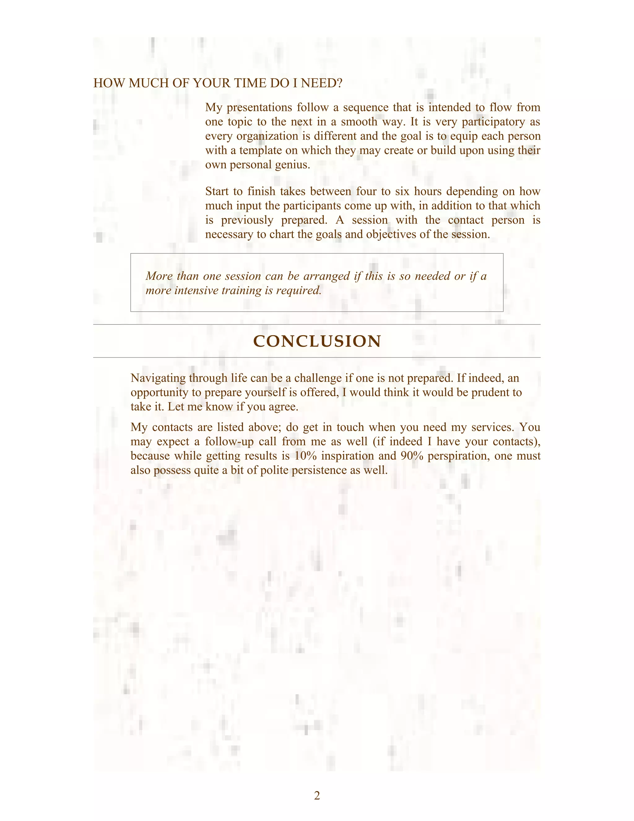 HOW MUCH OF YOUR TIME DO I NEED?
                   My presentations follow a sequence that is intended to flow from
                   one topic to the next in a smooth way. It is very participatory as
                   every organization is different and the goal is to equip each person
                   with a template on which they may create or build upon using their
                   own personal genius.

                   Start to finish takes between four to six hours depending on how
                   much input the participants come up with, in addition to that which
                   is previously prepared. A session with the contact person is
                   necessary to chart the goals and objectives of the session.


       More than one session can be arranged if this is so needed or if a
       more intensive training is required.



                             CONCLUSION

    Navigating through life can be a challenge if one is not prepared. If indeed, an
    opportunity to prepare yourself is offered, I would think it would be prudent to
    take it. Let me know if you agree.
    My contacts are listed above; do get in touch when you need my services. You
    may expect a follow-up call from me as well (if indeed I have your contacts),
    because while getting results is 10% inspiration and 90% perspiration, one must
    also possess quite a bit of polite persistence as well.




                                         2
 