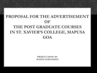 PROPOSAL FOR THE ADVERTISEMENT
OF
THE POST GRADUATE COURSES
IN ST. XAVIER’S COLLEGE, MAPUSA
GOA
PROJECT DONE BY
ALISHA FERNANDES
 