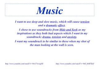 Music
I want to use deep and slow music, which will cause tension
and a dramatic effect.
I chose to use soundtracks from Hide and Seek as my
inspirations as they both had aspects which I want in my
soundtrack; drama, tension and anxiety.
I want my soundtrack to be similar to these when my shot of
the man looking at the wall is seen.
http://www.youtube.com/watch?v=0wU7wvzql4I http://www.youtube.com/watch?v=84J_0iM7ZnY
 