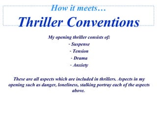 How it meets…
Thriller Conventions
My opening thriller consists of:
- Suspense
- Tension
- Drama
- Anxiety
These are all aspects which are included in thrillers. Aspects in my
opening such as danger, loneliness, stalking portray each of the aspects
above.
 