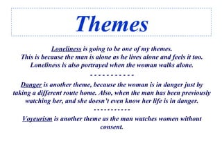 Themes
Loneliness is going to be one of my themes.
This is because the man is alone as he lives alone and feels it too.
Loneliness is also portrayed when the woman walks alone.
- - - - - - - - - - -
Danger is another theme, because the woman is in danger just by
taking a different route home. Also, when the man has been previously
watching her, and she doesn’t even know her life is in danger.
- - - - - - - - - - -
Voyeurism is another theme as the man watches women without
consent.
 