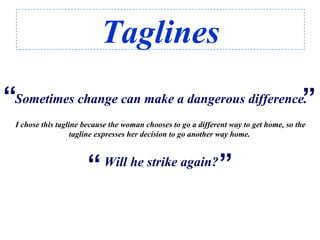 Taglines
Sometimes change can make a dangerous difference.“
“
Will he strike again?
“
“
I chose this tagline because the woman chooses to go a different way to get home, so the
tagline expresses her decision to go another way home.
 