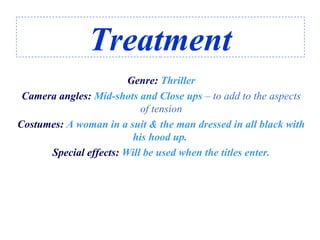 Treatment
Genre: Thriller
Camera angles: Mid-shots and Close ups – to add to the aspects
of tension
Costumes: A woman in a suit & the man dressed in all black with
his hood up.
Special effects: Will be used when the titles enter.
 